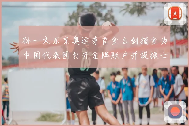 孙一文东京奥运夺首金击剑摘金为中国代表团打开金牌账户并提振士气