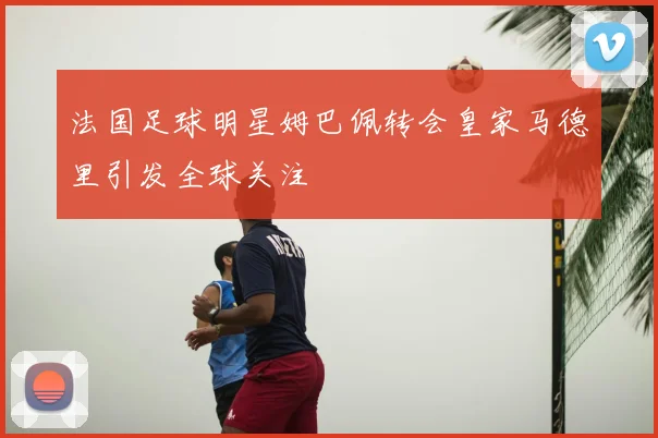 法国足球明星姆巴佩转会皇家马德里引发全球关注
