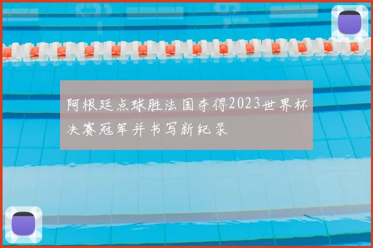 阿根廷点球胜法国夺得2023世界杯决赛冠军并书写新纪录