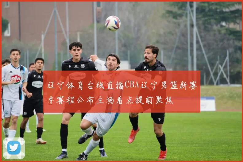 辽宁体育台线直播CBA辽宁男篮新赛季赛程公布主场看点提前聚焦