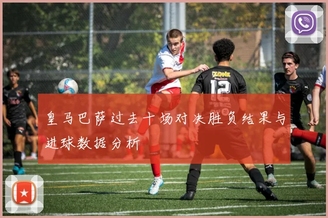 皇马巴萨过去十场对决胜负结果与进球数据分析
