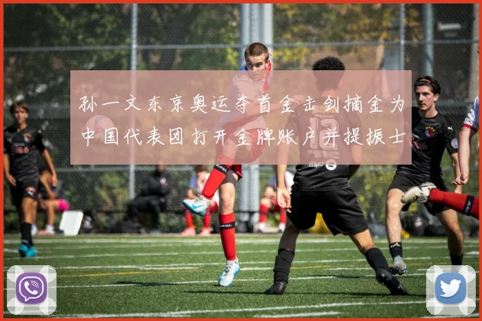 孙一文东京奥运夺首金击剑摘金为中国代表团打开金牌账户并提振士气