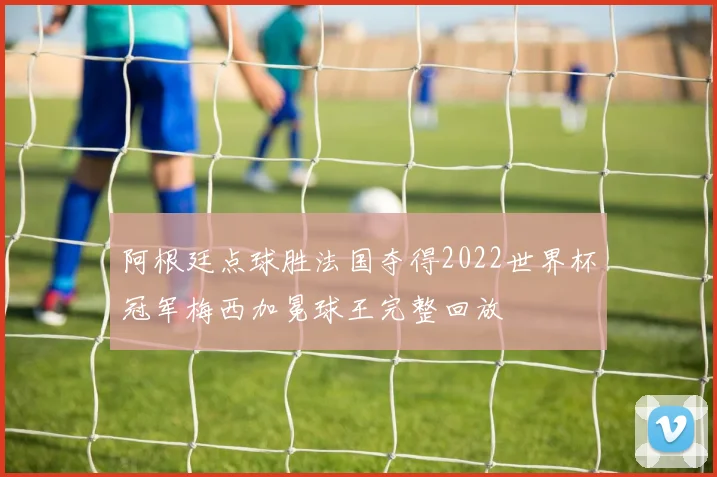阿根廷点球胜法国夺得2022世界杯冠军梅西加冕球王完整回放