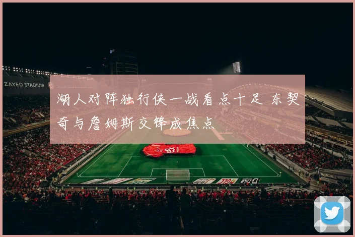 湖人对阵独行侠一战看点十足 东契奇与詹姆斯交锋成焦点