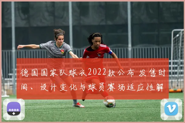 德国国家队球衣2022款公布 发售时间、设计变化与球员赛场适应性解读