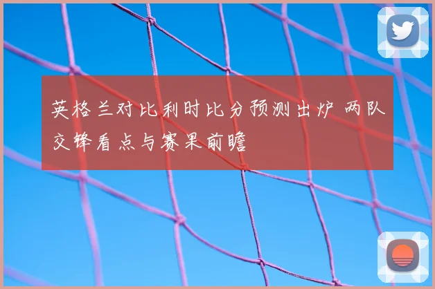 英格兰对比利时比分预测出炉 两队交锋看点与赛果前瞻