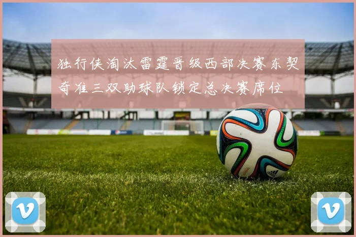 独行侠淘汰雷霆晋级西部决赛东契奇准三双助球队锁定总决赛席位