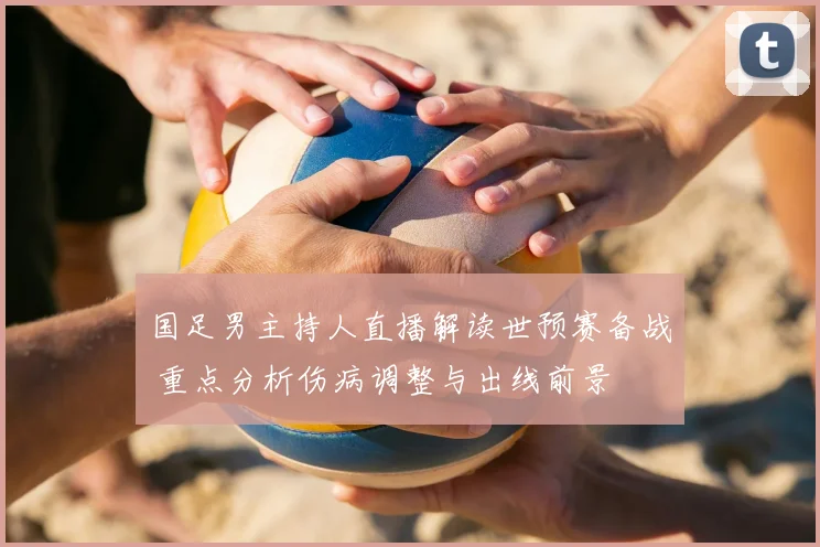 国足男主持人直播解读世预赛备战 重点分析伤病调整与出线前景