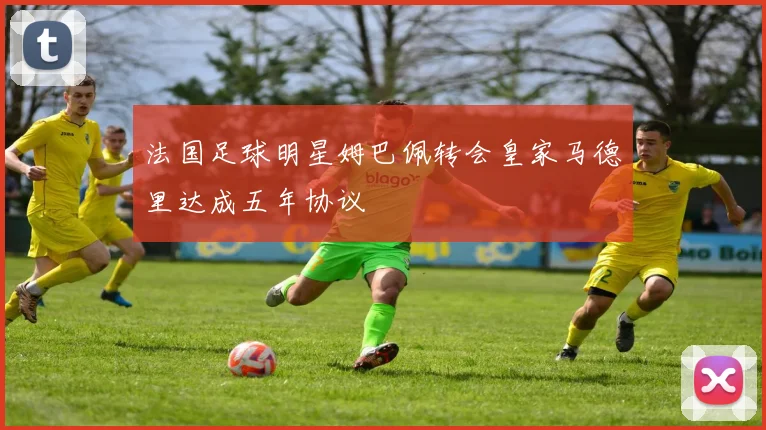 法国足球明星姆巴佩转会皇家马德里达成五年协议