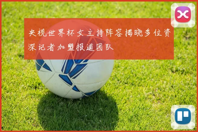 央视世界杯女主持阵容揭晓多位资深记者加盟报道团队