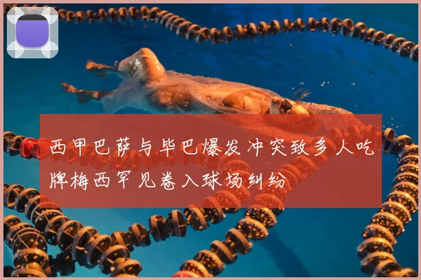 西甲巴萨与毕巴爆发冲突致多人吃牌梅西罕见卷入球场纠纷