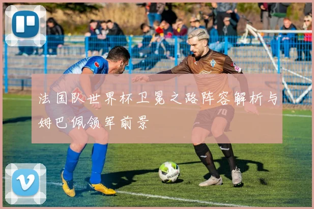 法国队世界杯卫冕之路阵容解析与姆巴佩领军前景