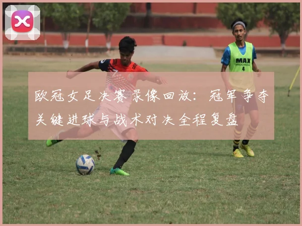 欧冠女足决赛录像回放：冠军争夺关键进球与战术对决全程复盘