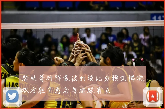 摩纳哥对阵蒙彼利埃比分预测揭晓双方胜负悬念与进球看点