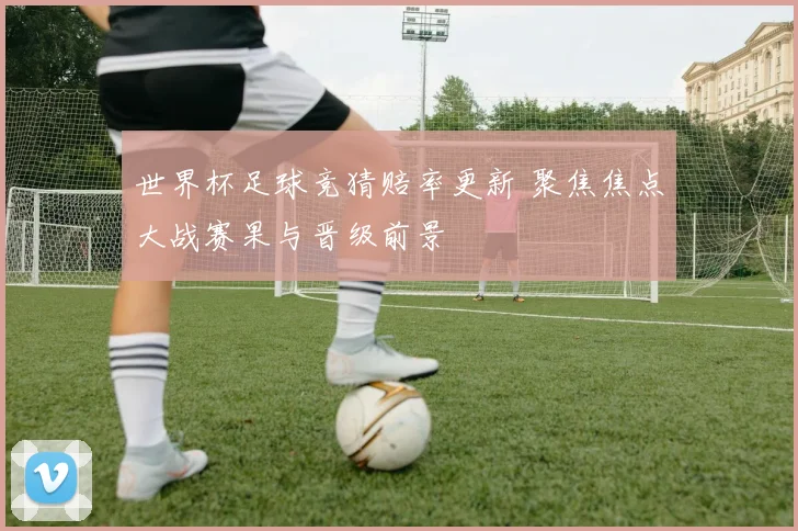 世界杯足球竞猜赔率更新 聚焦焦点大战赛果与晋级前景