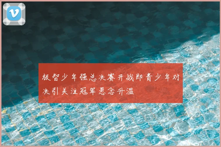 极智少年强总决赛开战即青少年对决引关注冠军悬念升温