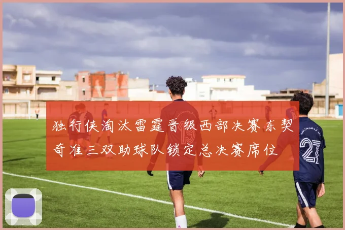 独行侠淘汰雷霆晋级西部决赛东契奇准三双助球队锁定总决赛席位