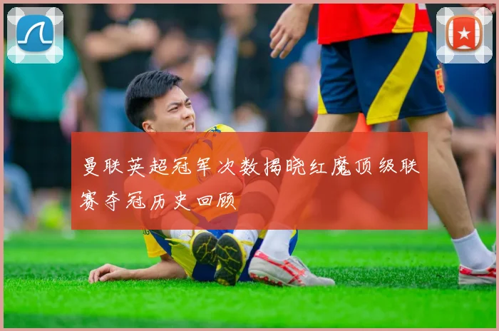 曼联英超冠军次数揭晓红魔顶级联赛夺冠历史回顾