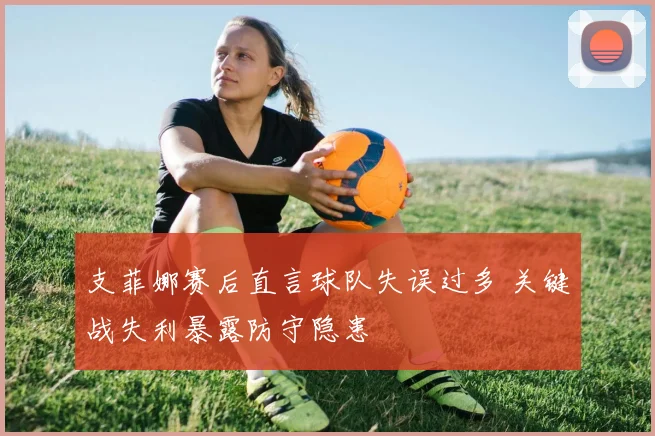 支菲娜赛后直言球队失误过多 关键战失利暴露防守隐患