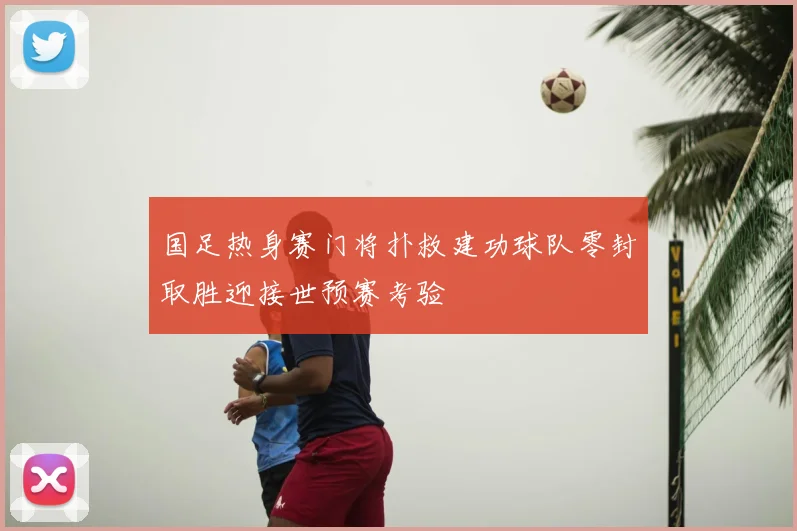 国足热身赛门将扑救建功球队零封取胜迎接世预赛考验