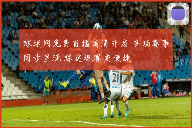 球迷网免费直播高清开启 多场赛事同步呈现 球迷观赛更便捷