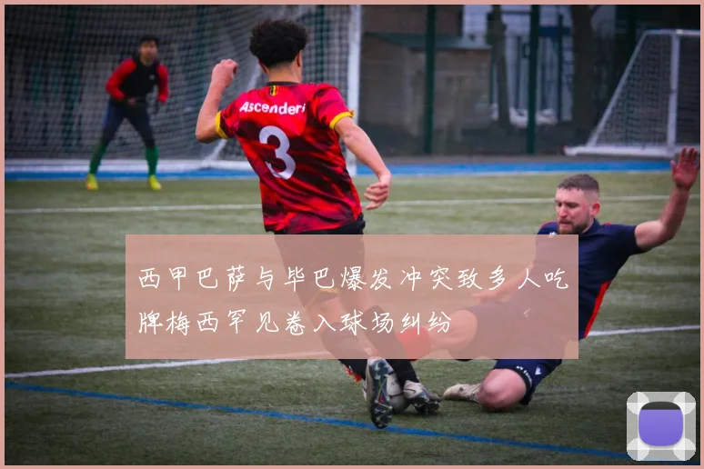 西甲巴萨与毕巴爆发冲突致多人吃牌梅西罕见卷入球场纠纷