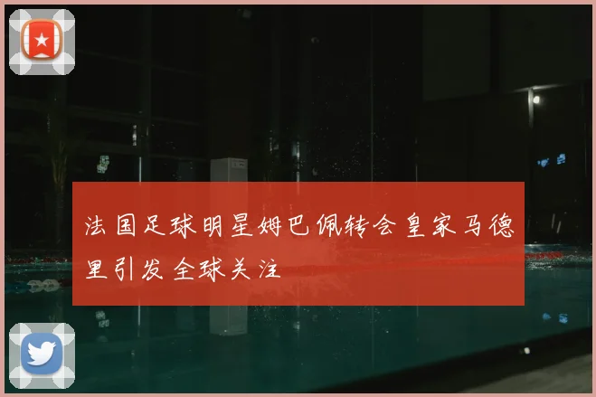 法国足球明星姆巴佩转会皇家马德里引发全球关注