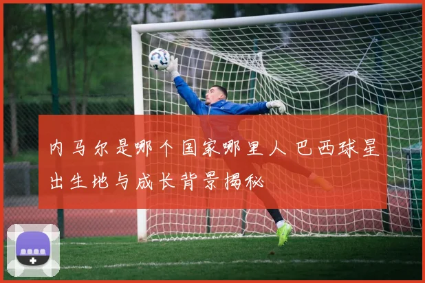 内马尔是哪个国家哪里人 巴西球星出生地与成长背景揭秘