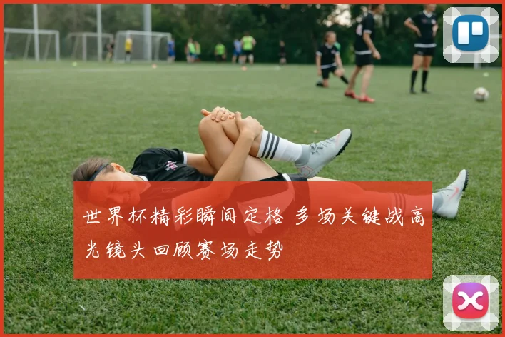 世界杯精彩瞬间定格 多场关键战高光镜头回顾赛场走势