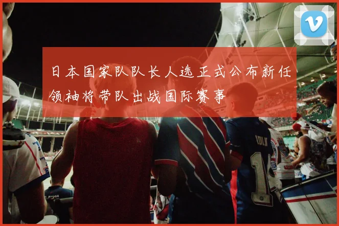 日本国家队队长人选正式公布新任领袖将带队出战国际赛事
