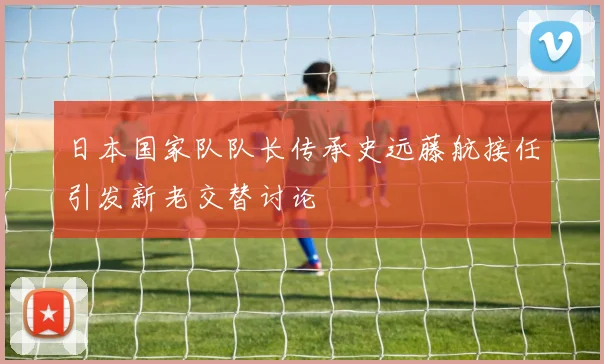 日本国家队队长传承史远藤航接任引发新老交替讨论