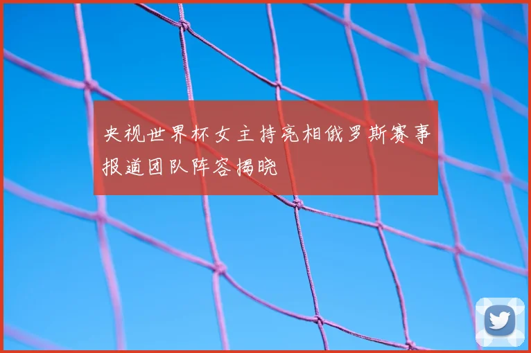 央视世界杯女主持亮相俄罗斯赛事报道团队阵容揭晓