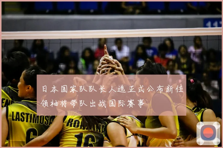 日本国家队队长人选正式公布新任领袖将带队出战国际赛事
