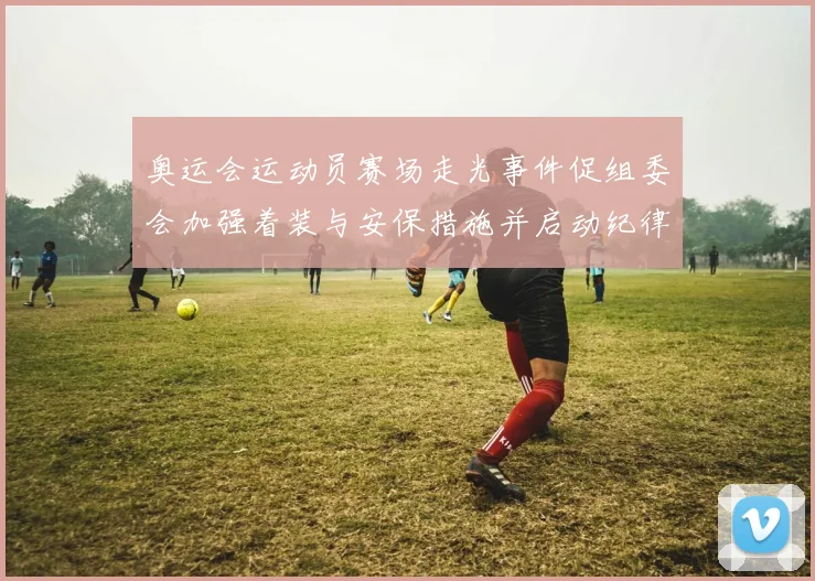 奥运会运动员赛场走光事件促组委会加强着装与安保措施并启动纪律核查