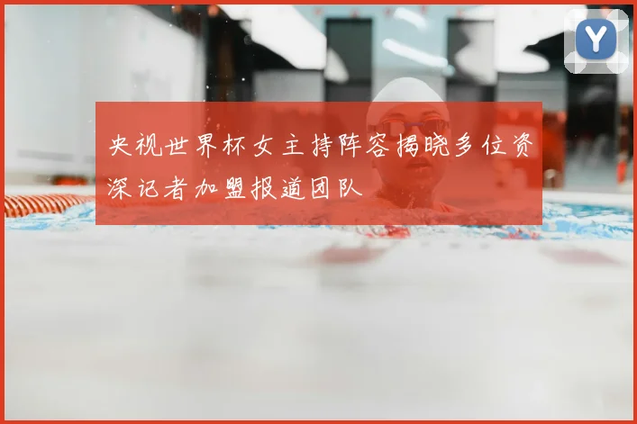 央视世界杯女主持阵容揭晓多位资深记者加盟报道团队