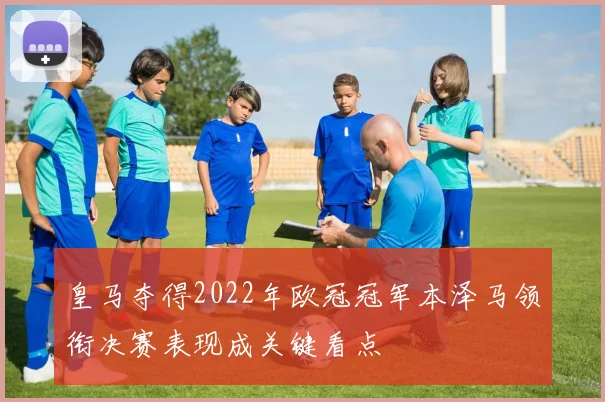 皇马夺得2022年欧冠冠军本泽马领衔决赛表现成关键看点