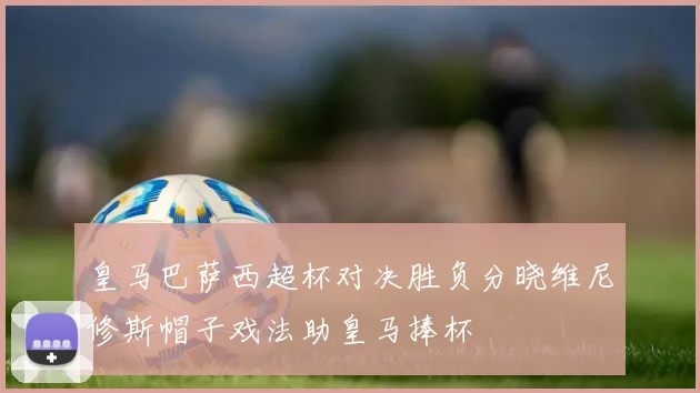 皇马巴萨西超杯对决胜负分晓维尼修斯帽子戏法助皇马捧杯
