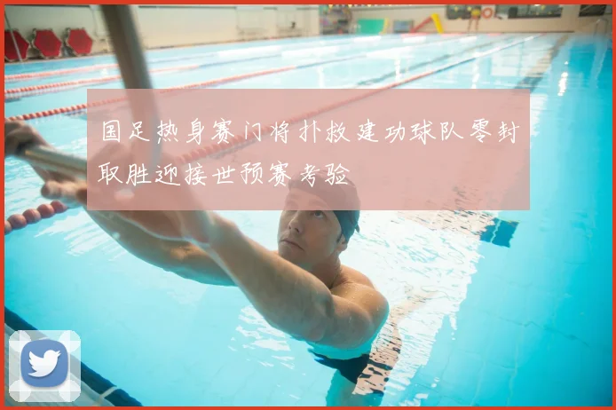 国足热身赛门将扑救建功球队零封取胜迎接世预赛考验