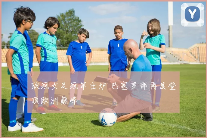 欧冠女足冠军出炉 巴塞罗那再度登顶欧洲巅峰