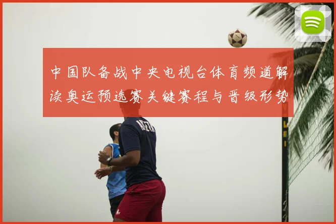 中国队备战中央电视台体育频道解读奥运预选赛关键赛程与晋级形势