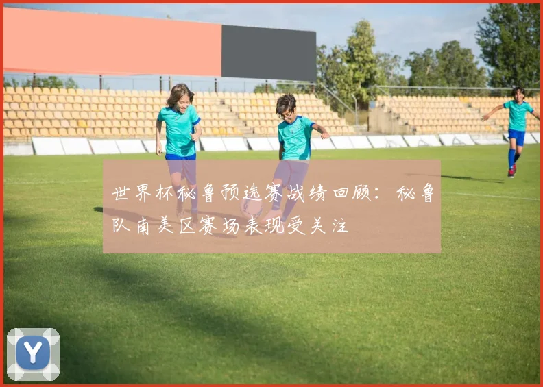世界杯秘鲁预选赛战绩回顾:秘鲁队南美区赛场表现受关注