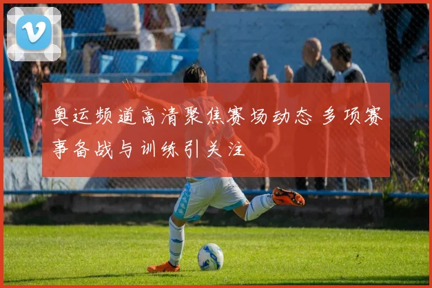 奥运频道高清聚焦赛场动态 多项赛事备战与训练引关注