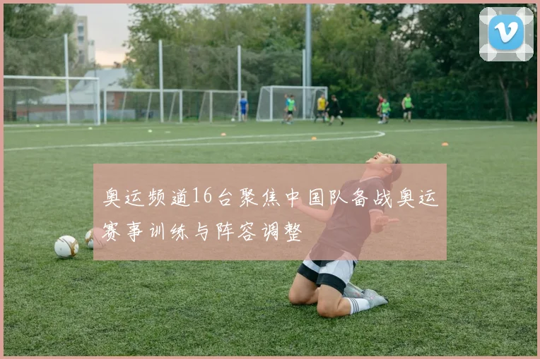 奥运频道16台聚焦中国队备战奥运赛事训练与阵容调整